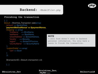 Backend: <ModelFile>.php
[...]
$result = Braintree_Transaction::sale(array(
'amount' => $grandTotal,
'paymentMethodNonce' => $paymentNonce,
'shipping' => array(
'ﬁrstName' => $ﬁrstName,
'lastName' => $lastName,
'streetAddress' => $streetAddress,
'locality' => $locality,
'region' => $stateOrProvince,
'countryName' => $countryName
),
'customFields' => array(
'cart' => $cart
)
));
$transactionID = $result->transaction->id;
[...]
NOTE
v.zero form doesn’t send to backend
personal information. You only have a
nonce to finish the transaction.
Finishing the transaction
@AlbertusLM@Braintree_Dev
 