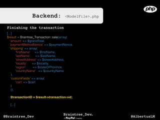 Backend: <ModelFile>.php
[...]
$result = Braintree_Transaction::sale(array(
'amount' => $grandTotal,
'paymentMethodNonce' => $paymentNonce,
'shipping' => array(
'ﬁrstName' => $ﬁrstName,
'lastName' => $lastName,
'streetAddress' => $streetAddress,
'locality' => $locality,
'region' => $stateOrProvince,
'countryName' => $countryName
),
'customFields' => array(
'cart' => $cart
)
));
$transactionID = $result->transaction->id;
[...]
Finishing the transaction
@AlbertusLM@Braintree_Dev
 