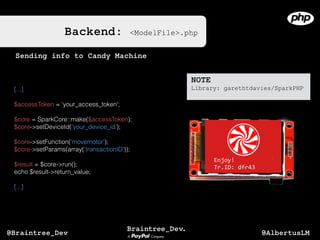 Backend: <ModelFile>.php
[...]
$accessToken = ‘your_access_token';
$core = SparkCore::make($accessToken);
$core->setDeviceId('your_device_id');
$core->setFunction('movemotor');
$core->setParams(array(‘transactionID'));
$result = $core->run();
echo $result->return_value;
[...]
Sending info to Candy Machine
NOTE
Library: garethtdavies/SparkPHP
Enjoy!	
  
Tr.ID:	
  dfr43
@AlbertusLM@Braintree_Dev
 