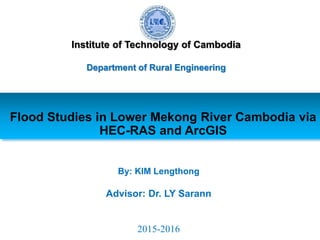 Flood Studies in Lower Mekong River Cambodia via
HEC-RAS and ArcGIS
By: KIM Lengthong
Advisor: Dr. LY Sarann
2015-2016
Institute of Technology of Cambodia
Department of Rural Engineering
 