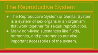 ● The Reproductive System or Genital System
is a system of sex organs in an organism
that work together for sexual reproduction.
● Many non-living substances like fluids,
hormones, and pheromones are also
important accessories of the system.
The Reproductive System