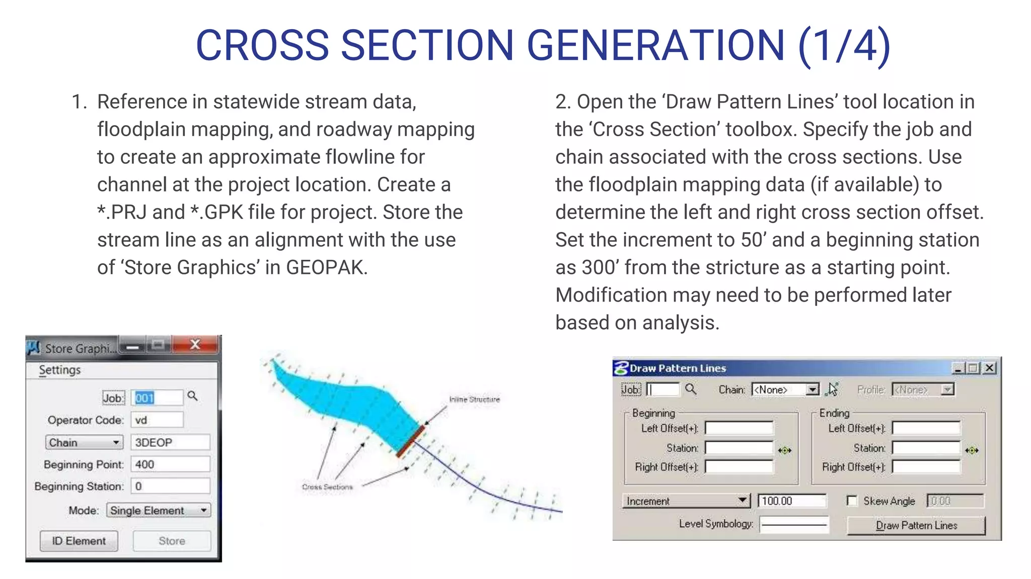CROSS SECTION GENERATION (1/4)
1. Reference in statewide stream data,
floodplain mapping, and roadway mapping
to create an approximate flowline for
channel at the project location. Create a
*.PRJ and *.GPK file for project. Store the
stream line as an alignment with the use
of ‘Store Graphics’ in GEOPAK.
2. Open the ‘Draw Pattern Lines’ tool location in
the ‘Cross Section’ toolbox. Specify the job and
chain associated with the cross sections. Use
the floodplain mapping data (if available) to
determine the left and right cross section offset.
Set the increment to 50’ and a beginning station
as 300’ from the stricture as a starting point.
Modification may need to be performed later
based on analysis.
 