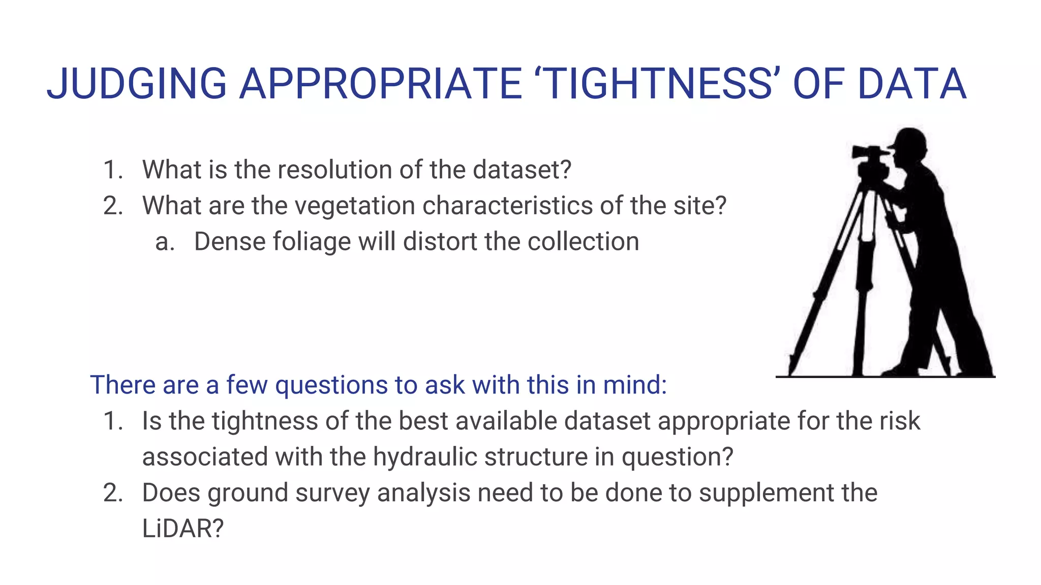 JUDGING APPROPRIATE ‘TIGHTNESS’ OF DATA
1. What is the resolution of the dataset?
2. What are the vegetation characteristics of the site?
a. Dense foliage will distort the collection
There are a few questions to ask with this in mind:
1. Is the tightness of the best available dataset appropriate for the risk
associated with the hydraulic structure in question?
2. Does ground survey analysis need to be done to supplement the
LiDAR?
 