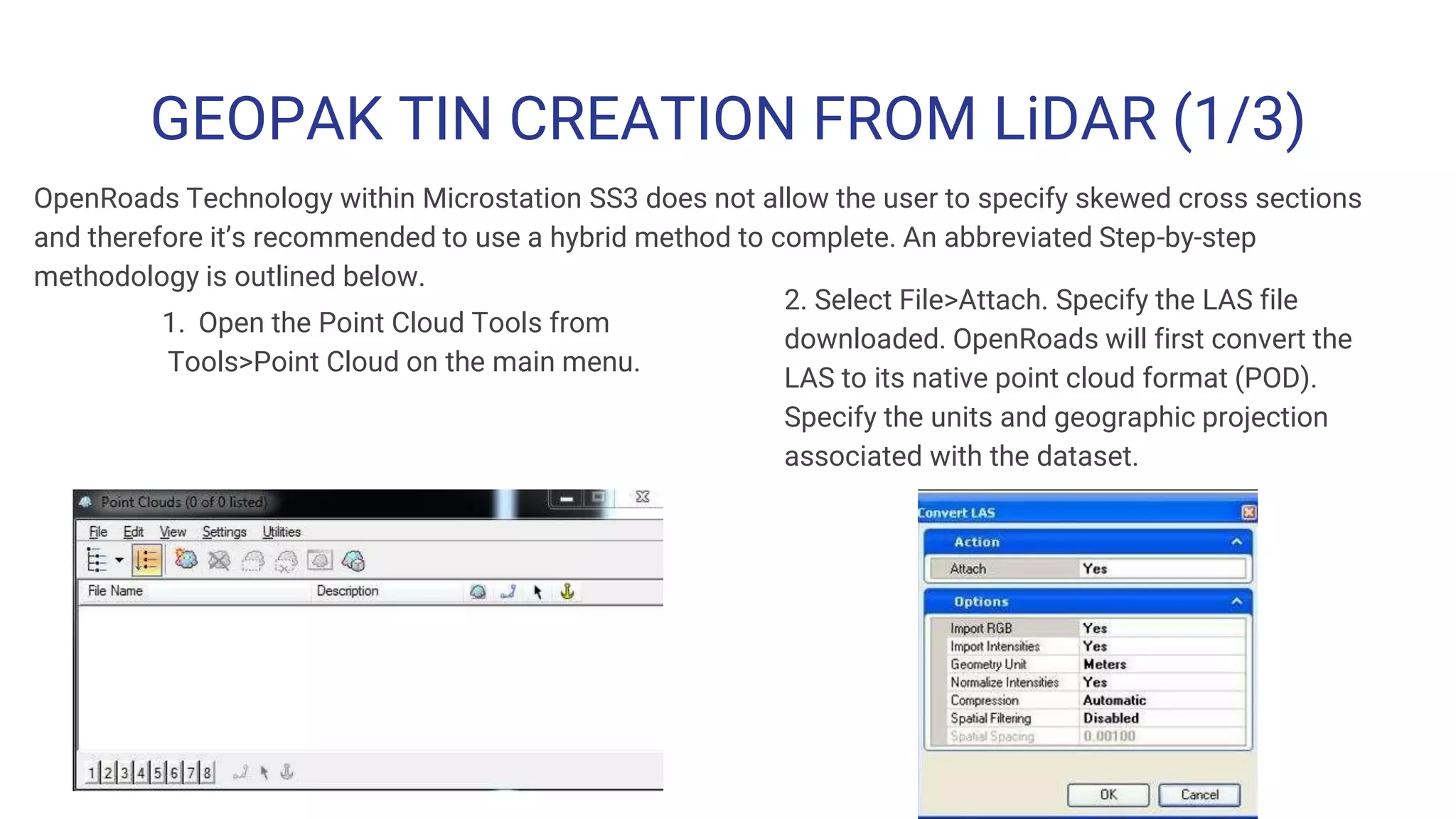 GEOPAK TIN CREATION FROM LiDAR (1/3)
1. Open the Point Cloud Tools from
Tools>Point Cloud on the main menu.
2. Select File>Attach. Specify the LAS file
downloaded. OpenRoads will first convert the
LAS to its native point cloud format (POD).
Specify the units and geographic projection
associated with the dataset.
OpenRoads Technology within Microstation SS3 does not allow the user to specify skewed cross sections
and therefore it’s recommended to use a hybrid method to complete. An abbreviated Step-by-step
methodology is outlined below.
 