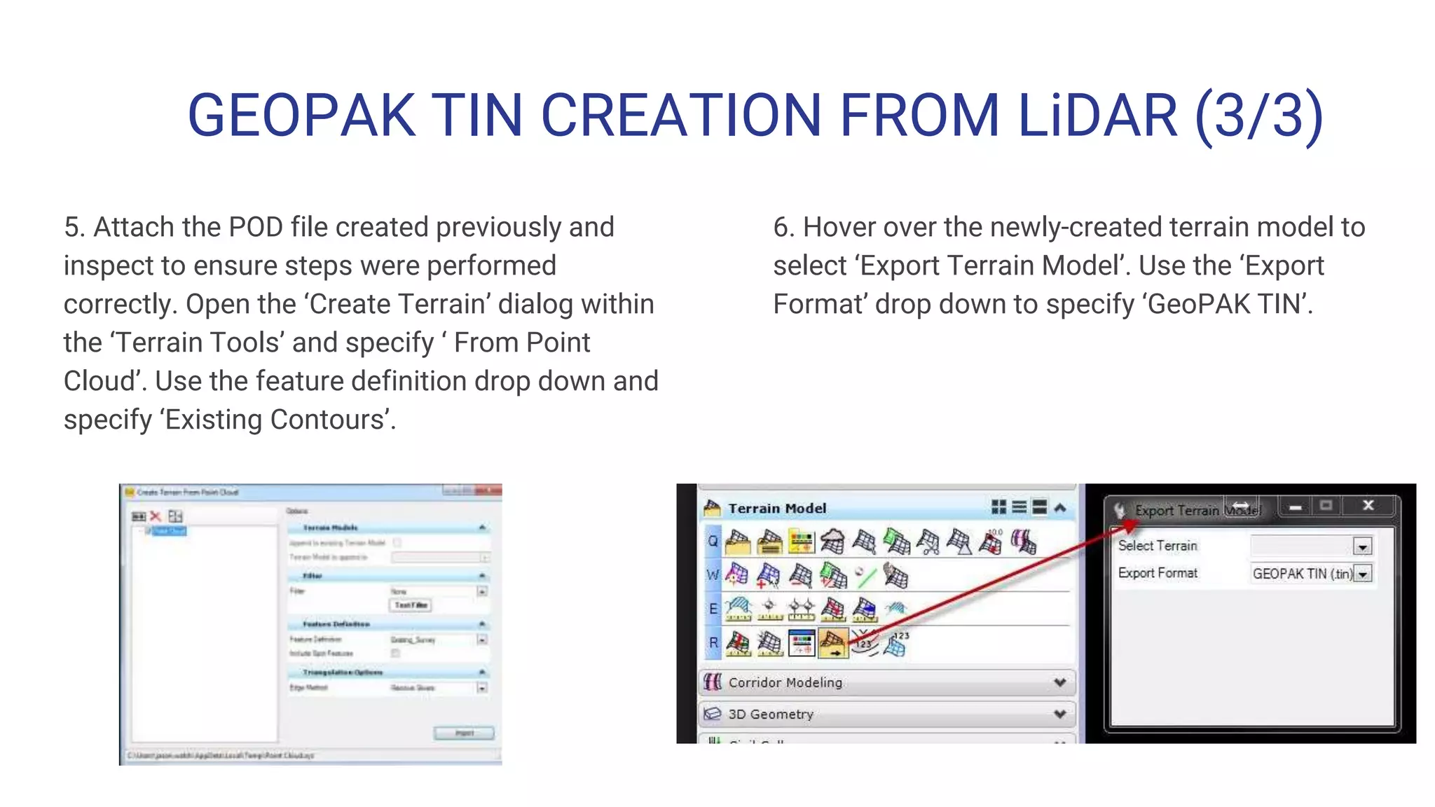 GEOPAK TIN CREATION FROM LiDAR (3/3)
5. Attach the POD file created previously and
inspect to ensure steps were performed
correctly. Open the ‘Create Terrain’ dialog within
the ‘Terrain Tools’ and specify ‘ From Point
Cloud’. Use the feature definition drop down and
specify ‘Existing Contours’.
6. Hover over the newly-created terrain model to
select ‘Export Terrain Model’. Use the ‘Export
Format’ drop down to specify ‘GeoPAK TIN’.
 