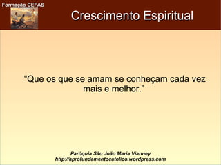 Formação CEFASFormação CEFAS
Paróquia São João Maria Vianney
http://aprofundamentocatolico.wordpress.com
Crescimento EspiritualCrescimento Espiritual
“Que os que se amam se conheçam cada vez
mais e melhor.”
 
