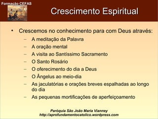 Formação CEFASFormação CEFAS
Paróquia São João Maria Vianney
http://aprofundamentocatolico.wordpress.com
Crescimento EspiritualCrescimento Espiritual

Crescemos no conhecimento para com Deus através:
– A meditação da Palavra
– A oração mental
– A visita ao Santíssimo Sacramento
– O Santo Rosário
– O oferecimento do dia a Deus
– O Ângelus ao meio-dia
– As jaculatórias e orações breves espalhadas ao longo
do dia
– As pequenas mortificações de aperfeiçoamento
 