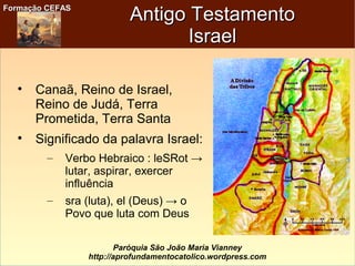 Formação CEFASFormação CEFAS
Paróquia São João Maria Vianney
http://aprofundamentocatolico.wordpress.com
Antigo TestamentoAntigo Testamento
IsraelIsrael

Canaã, Reino de Israel,
Reino de Judá, Terra
Prometida, Terra Santa

Significado da palavra Israel:
– Verbo Hebraico : leSRot →
lutar, aspirar, exercer
influência
– sra (luta), el (Deus) → o
Povo que luta com Deus
 