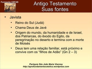 Formação CEFASFormação CEFAS
Paróquia São João Maria Vianney
http://aprofundamentocatolico.wordpress.com
Antigo TestamentoAntigo Testamento
Suas fontesSuas fontes

Javista

Reino do Sul (Judá)

Chama Deus de Javé

Origem do mundo, da humanidade e de Israel,
dos Patriarcas, do êxodo do Egito, da
peregrinação no deserto e termina com a morte
de Moisés

Deus tem uma relação familiar, está próximo e
convive com os “filhos de Adão” (Gn 2 – 3)
 