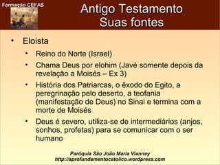 Formação CEFASFormação CEFAS
Paróquia São João Maria Vianney
http://aprofundamentocatolico.wordpress.com
Antigo TestamentoAntigo Testamento
Suas fontesSuas fontes

Eloista

Reino do Norte (Israel)

Chama Deus por elohim (Javé somente depois da
revelação a Moisés – Ex 3)

História dos Patriarcas, o êxodo do Egito, a
peregrinação pelo deserto, a teofania
(manifestação de Deus) no Sinai e termina com a
morte de Moisés

Deus é severo, utiliza-se de intermediários (anjos,
sonhos, profetas) para se comunicar com o ser
humano
 