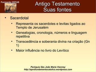 Formação CEFASFormação CEFAS
Paróquia São João Maria Vianney
http://aprofundamentocatolico.wordpress.com
Antigo TestamentoAntigo Testamento
Suas fontesSuas fontes

Sacerdotal

Representa os sacerdotes e levitas ligados ao
Templo de Jerusalém

Genealogias, cronologia, números e linguagem
repetitiva

Transcedência e soberania divina na criação (Gn
1)

Maior influência no livro do Levítico
 