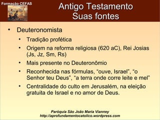 Formação CEFASFormação CEFAS
Paróquia São João Maria Vianney
http://aprofundamentocatolico.wordpress.com
Antigo TestamentoAntigo Testamento
Suas fontesSuas fontes

Deuteronomista

Tradição profética

Origem na reforma religiosa (620 aC), Rei Josias
(Js, Jz, Sm, Rs)

Mais presente no Deuteronômio

Reconhecida nas fórmulas, “ouve, Israel”, “o
Senhor teu Deus”, “a terra onde corre leite e mel”

Centralidade do culto em Jerusalém, na eleição
gratuita de Israel e no amor de Deus.
 