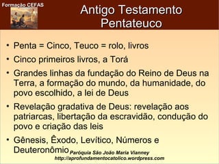 Formação CEFASFormação CEFAS
Paróquia São João Maria Vianney
http://aprofundamentocatolico.wordpress.com
Antigo TestamentoAntigo Testamento
PentateucoPentateuco
• Penta = Cinco, Teuco = rolo, livros
• Cinco primeiros livros, a Torá
• Grandes linhas da fundação do Reino de Deus na
Terra, a formação do mundo, da humanidade, do
povo escolhido, a lei de Deus
• Revelação gradativa de Deus: revelação aos
patriarcas, libertação da escravidão, condução do
povo e criação das leis
• Gênesis, Êxodo, Levítico, Números e
Deuteronômio
 