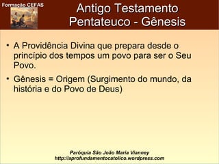 Formação CEFASFormação CEFAS
Paróquia São João Maria Vianney
http://aprofundamentocatolico.wordpress.com
Antigo TestamentoAntigo Testamento
Pentateuco - GênesisPentateuco - Gênesis
• A Providência Divina que prepara desde o
princípio dos tempos um povo para ser o Seu
Povo.
• Gênesis = Origem (Surgimento do mundo, da
história e do Povo de Deus)
 