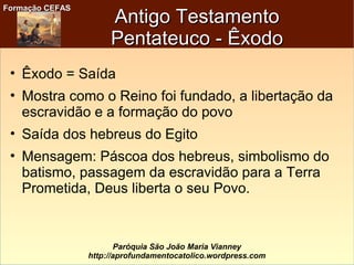 Formação CEFASFormação CEFAS
Paróquia São João Maria Vianney
http://aprofundamentocatolico.wordpress.com
Antigo TestamentoAntigo Testamento
Pentateuco - ÊxodoPentateuco - Êxodo
• Êxodo = Saída
• Mostra como o Reino foi fundado, a libertação da
escravidão e a formação do povo
• Saída dos hebreus do Egito
• Mensagem: Páscoa dos hebreus, simbolismo do
batismo, passagem da escravidão para a Terra
Prometida, Deus liberta o seu Povo.
 