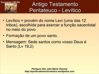 Formação CEFASFormação CEFAS
Paróquia São João Maria Vianney
http://aprofundamentocatolico.wordpress.com
Antigo TestamentoAntigo Testamento
Pentateuco - LevíticoPentateuco - Levítico
• Levítico = provém do nome Levi (uma das 12
tribos), escolhida para exercer a função sacerdotal
no meio do povo
• Formação de um povo santo.
• Mensagem: Sede santos como vosso Deus é
Santo (Lv 19,2)
 