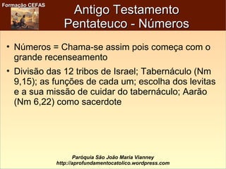 Formação CEFASFormação CEFAS
Paróquia São João Maria Vianney
http://aprofundamentocatolico.wordpress.com
Antigo TestamentoAntigo Testamento
Pentateuco - NúmerosPentateuco - Números
• Números = Chama-se assim pois começa com o
grande recenseamento
• Divisão das 12 tribos de Israel; Tabernáculo (Nm
9,15); as funções de cada um; escolha dos levitas
e a sua missão de cuidar do tabernáculo; Aarão
(Nm 6,22) como sacerdote
 