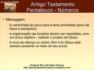 Formação CEFASFormação CEFAS
Paróquia São João Maria Vianney
http://aprofundamentocatolico.wordpress.com
Antigo TestamentoAntigo Testamento
Pentateuco - NúmerosPentateuco - Números
• Mensagem:
– A caminhada do povo para a terra prometida (povo de
Deus é peregrino);
– A organização (as funções devem ser repartidas, com
um único objetivo - realizar o projeto de Deus)
– A arca da aliança no centro (Nm 4,5) (Deus está
sempre presente no meio de seu povo)
 