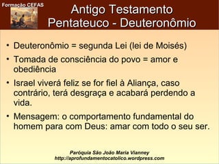 Formação CEFASFormação CEFAS
Paróquia São João Maria Vianney
http://aprofundamentocatolico.wordpress.com
Antigo TestamentoAntigo Testamento
Pentateuco - DeuteronômioPentateuco - Deuteronômio
• Deuteronômio = segunda Lei (lei de Moisés)
• Tomada de consciência do povo = amor e
obediência
• Israel viverá feliz se for fiel à Aliança, caso
contrário, terá desgraça e acabará perdendo a
vida.
• Mensagem: o comportamento fundamental do
homem para com Deus: amar com todo o seu ser.
 
