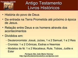 Formação CEFASFormação CEFAS
Paróquia São João Maria Vianney
http://aprofundamentocatolico.wordpress.com
Antigo TestamentoAntigo Testamento
Livros HistóricosLivros Históricos
• História do povo de Deus
• Da entrada na Terra Prometida até próximo à época
de Jesus.
• Relação entre Deus e os homens através dos
acontecimentos
• Divididos em:
– Deuteronomista: Josué, Juízes, 1 e 2 Samuel, 1 e 2 Reis
– Cronista: 1 e 2 Crônicas, Esdras e Neemias
– Modelos de fé: 1 e 2 Macabeus, Rute, Tobias, Judite e
Ester
 