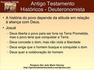 Formação CEFASFormação CEFAS
Paróquia São João Maria Vianney
http://aprofundamentocatolico.wordpress.com
Antigo TestamentoAntigo Testamento
Históricos - DeuteronomistaHistóricos - Deuteronomista
• A história do povo depende da atitude em relação
à aliança com Deus.
• Josué
– Deus liberta o povo para ser livre na Terra Prometida,
mas o povo teria que conquistar a Terra.
– Deus concede o dom, mas não viola a liberdade
– Deus exige que o homem busque e conquiste o dom
– Deus quer a colaboração do homem
 