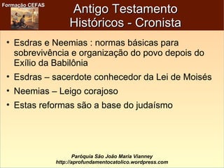 Formação CEFASFormação CEFAS
Paróquia São João Maria Vianney
http://aprofundamentocatolico.wordpress.com
Antigo TestamentoAntigo Testamento
Históricos - CronistaHistóricos - Cronista
• Esdras e Neemias : normas básicas para
sobrevivência e organização do povo depois do
Exílio da Babilônia
• Esdras – sacerdote conhecedor da Lei de Moisés
• Neemias – Leigo corajoso
• Estas reformas são a base do judaísmo
 