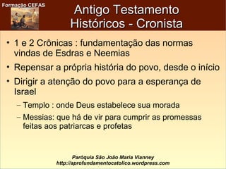 Formação CEFASFormação CEFAS
Paróquia São João Maria Vianney
http://aprofundamentocatolico.wordpress.com
Antigo TestamentoAntigo Testamento
Históricos - CronistaHistóricos - Cronista
• 1 e 2 Crônicas : fundamentação das normas
vindas de Esdras e Neemias
• Repensar a própria história do povo, desde o início
• Dirigir a atenção do povo para a esperança de
Israel
– Templo : onde Deus estabelece sua morada
– Messias: que há de vir para cumprir as promessas
feitas aos patriarcas e profetas
 
