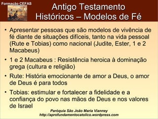 Formação CEFASFormação CEFAS
Paróquia São João Maria Vianney
http://aprofundamentocatolico.wordpress.com
Antigo TestamentoAntigo Testamento
Históricos – Modelos de FéHistóricos – Modelos de Fé
• Apresentar pessoas que são modelos de vivência de
fé diante de situações difíceis, tanto na vida pessoal
(Rute e Tobias) como nacional (Judite, Ester, 1 e 2
Macabeus)
• 1 e 2 Macabeus : Resistência heroica à dominação
grega (cultura e religião)
• Rute: História emocionante de amor a Deus, o amor
de Deus é para todos
• Tobias: estimular e fortalecer a fidelidade e a
confiança do povo nas mãos de Deus e nos valores
de Israel
 