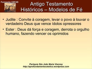 Formação CEFASFormação CEFAS
Paróquia São João Maria Vianney
http://aprofundamentocatolico.wordpress.com
Antigo TestamentoAntigo Testamento
Históricos – Modelos de FéHistóricos – Modelos de Fé
• Judite : Convite à coragem, levar o povo à louvar o
verdadeiro Deus que vence ídolos opressores
• Ester : Deus dá força e coragem, derrota o orgulho
humano, fazendo vencer os oprimidos
 