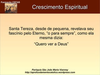 Formação CEFASFormação CEFAS
Paróquia São João Maria Vianney
http://aprofundamentocatolico.wordpress.com
Crescimento EspiritualCrescimento Espiritual
Santa Tereza, desde de pequena, revelava seu
fascínio pelo Eterno, “o para sempre”, como ela
mesma dizia:
“Quero ver a Deus”
 