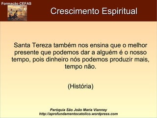 Formação CEFASFormação CEFAS
Paróquia São João Maria Vianney
http://aprofundamentocatolico.wordpress.com
Crescimento EspiritualCrescimento Espiritual
Santa Tereza também nos ensina que o melhor
presente que podemos dar a alguém é o nosso
tempo, pois dinheiro nós podemos produzir mais,
tempo não.
(História)
 