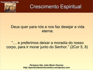 Formação CEFASFormação CEFAS
Paróquia São João Maria Vianney
http://aprofundamentocatolico.wordpress.com
Crescimento EspiritualCrescimento Espiritual
Deus quer para nós e nos faz desejar a vida
eterna.
“… e preferimos deixar a moradia do nosso
corpo, para ir morar junto do Senhor.” (2Cor 5, 8)
 