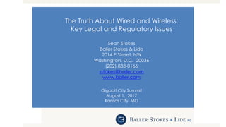 The Truth About Wired and Wireless:
Key Legal and Regulatory Issues
Sean Stokes
Baller Stokes & Lide
2014 P Street, NW
Washington, D.C. 20036
(202) 833-0166
sstokes@baller.com
www.baller.com
Gigabit City Summit
August 1, 2017
Kansas City, MO
 
