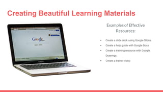 Creating Beautiful Learning Materials
Examples of Effective
Resources:
 Create a slide deck using Google Slides
 Create a help guide with Google Docs
 Create a training resource with Google
Drawings
 Create a trainer video
 