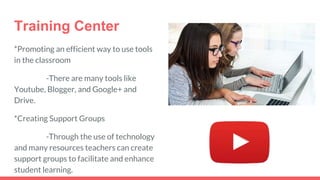 Training Center
*Promoting an efficient way to use tools
in the classroom
-There are many tools like
Youtube, Blogger, and Google+ and
Drive.
*Creating Support Groups
-Through the use of technology
and many resources teachers can create
support groups to facilitate and enhance
student learning.
 