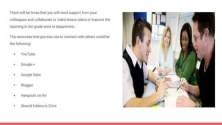 There will be times that you will need support from your
colleagues and collaborate to make lesson plans or improve the
teaching in the grade level or department.
The resources that you can use to connect with others could be
the following:
 YouTube
 Google +
 Google Sites
 Blogger
 Hangouts on Air
 Shared folders in Drive
 