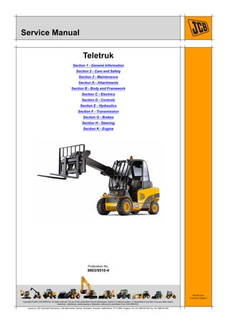 Copyright © 2004 JCB SERVICE. All rights reserved. No part of this publication may be reproduced, stored in a retrieval system, or transmitted in any form or by any other means,
electronic, mechanical, photocopying or otherwise, without prior permission from JCB SERVICE.
World Class
Customer Support
9803/9510-4
Publication No.
Issued by JCB Technical Publications, JCB Aftermarket Training, Woodseat, Rocester, Staffordshire, ST14 5BW, England. Tel +44 1889 591300 Fax +44 1889 591400
Service Manual
Teletruk
Section 1 - General Information
Section 2 - Care and Safety
Section 3 - Maintenance
Section A - Attachments
Section B - Body and Framework
Section C - Electrics
Section D - Controls
Section E - Hydraulics
Section F - Transmission
Section G - Brakes
Section H - Steering
Section K - Engine
Open front screen
 