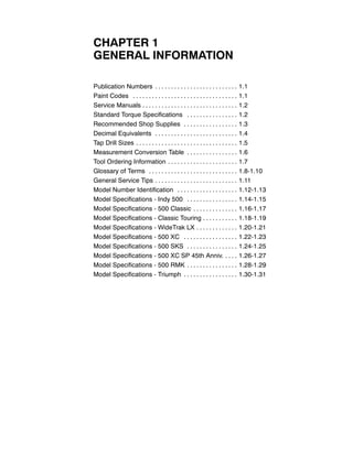 CHAPTER 1
GENERAL INFORMATION
Publication Numbers 1.1. . . . . . . . . . . . . . . . . . . . . . . . . .
Paint Codes 1.1. . . . . . . . . . . . . . . . . . . . . . . . . . . . . . . . .
Service Manuals 1.2. . . . . . . . . . . . . . . . . . . . . . . . . . . . . .
Standard Torque Specifications 1.2. . . . . . . . . . . . . . . .
Recommended Shop Supplies 1.3. . . . . . . . . . . . . . . . .
Decimal Equivalents 1.4. . . . . . . . . . . . . . . . . . . . . . . . . .
Tap Drill Sizes 1.5. . . . . . . . . . . . . . . . . . . . . . . . . . . . . . . .
Measurement Conversion Table 1.6. . . . . . . . . . . . . . . .
Tool Ordering Information 1.7. . . . . . . . . . . . . . . . . . . . . .
Glossary of Terms 1.8-1.10. . . . . . . . . . . . . . . . . . . . . . . . . . . .
General Service Tips 1.11. . . . . . . . . . . . . . . . . . . . . . . . . .
Model Number Identification 1.12-1.13. . . . . . . . . . . . . . . . . . .
Model Specifications - Indy 500 1.14-1.15. . . . . . . . . . . . . . . .
Model Specifications - 500 Classic 1.16-1.17. . . . . . . . . . . . . .
Model Specifications - Classic Touring 1.18-1.19. . . . . . . . . . .
Model Specifications - WideTrak LX 1.20-1.21. . . . . . . . . . . . .
Model Specifications - 500 XC 1.22-1.23. . . . . . . . . . . . . . . . .
Model Specifications - 500 SKS 1.24-1.25. . . . . . . . . . . . . . . .
Model Specifications - 500 XC SP 45th Anniv. 1.26-1.27. . . .
Model Specifications - 500 RMK 1.28-1.29. . . . . . . . . . . . . . . .
Model Specifications - Triumph 1.30-1.31. . . . . . . . . . . . . . . . .
 