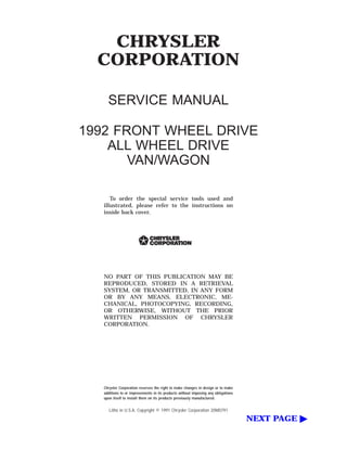 CHRYSLER
CORPORATION
SERVICE MANUAL
1992 FRONT WHEEL DRIVE
ALL WHEEL DRIVE
VAN/WAGON
To order the special service tools used and
illustrated, please refer to the instructions on
inside back cover.
NO PART OF THIS PUBLICATION MAY BE
REPRODUCED, STORED IN A RETRIEVAL
SYSTEM, OR TRANSMITTED, IN ANY FORM
OR BY ANY MEANS, ELECTRONIC, ME-
CHANICAL, PHOTOCOPYING, RECORDING,
OR OTHERWISE, WITHOUT THE PRIOR
WRITTEN PERMISSION OF CHRYSLER
CORPORATION.
Chrysler Corporation reserves the right to make changes in design or to make
additions to or improvements in its products without imposing any obligations
upon itself to install them on its products previously manufactured.
Litho in U.S.A. Copyright © 1991 Chrysler Corporation 20M0791
NEXT PAGE ᮣ
 