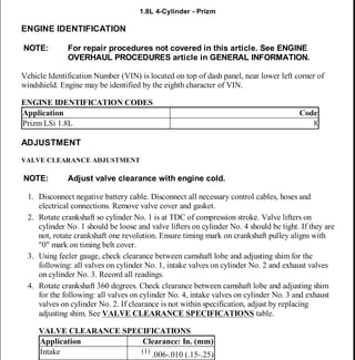 2000-01 ENGINES
1.8L 4-Cylinder - Prizm
ENGINE IDENTIFICATION
Vehicle Identification Number (VIN) is located on top of dash panel, near lower left corner of
windshield. Engine may be identified by the eighth character of VIN.
ENGINE IDENTIFICATION CODES
ADJUSTMENT
VALVE CLEARANCE ADJUSTMENT
1. Disconnect negative battery cable. Disconnect all necessary control cables, hoses and
electrical connections. Remove valve cover and gasket.
2. Rotate crankshaft so cylinder No. 1 is at TDC of compression stroke. Valve lifters on
cylinder No. 1 should be loose and valve lifters on cylinder No. 4 should be tight. If they are
not, rotate crankshaft one revolution. Ensure timing mark on crankshaft pulley aligns with
"0" mark on timing belt cover.
3. Using feeler gauge, check clearance between camshaft lobe and adjusting shim for the
following: all valves on cylinder No. 1, intake valves on cylinder No. 2 and exhaust valves
on cylinder No. 3. Record all readings.
4. Rotate crankshaft 360 degrees. Check clearance between camshaft lobe and adjusting shim
for the following: all valves on cylinder No. 4, intake valves on cylinder No. 3 and exhaust
valves on cylinder No. 2. If clearance is not within specification, adjust by replacing
adjusting shim. See VALVE CLEARANCE SPECIFICATIONS table.
VALVE CLEARANCE SPECIFICATIONS
NOTE: For repair procedures not covered in this article. See ENGINE
OVERHAUL PROCEDURES article in GENERAL INFORMATION.
Application Code
Prizm LSi 1.8L 8
NOTE: Adjust valve clearance with engine cold.
Application Clearance: In. (mm)
Intake (1)
.006-.010 (.15-.25)
2000 Chevrolet Prizm
2000-01 ENGINES 1.8L 4-Cylinder - Prizm
2000 Chevrolet Prizm
2000-01 ENGINES 1.8L 4-Cylinder - Prizm
MY
Tuesday, March 31, 2009 10:43:14 AM Page 1 © 2005 Mitchell Repair Information Company, LLC.
MY
Tuesday, March 31, 2009 10:43:23 AM Page 1 © 2005 Mitchell Repair Information Company, LLC.
 