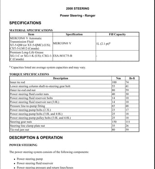 2008 STEERING
Power Steering - Ranger
SPECIFICATIONS
MATERIAL SPECIFICATIONS
a Capacities listed are average system capacities and may vary.
TORQUE SPECIFICATIONS
DESCRIPTION & OPERATION
POWER STEERING
The power steering system consists of the following components:
 Power steering pump
 Power steering fluid reservoir
 Power steering pressure and return lines/hoses
Item Specification Fill Capacity
MERCON® V Automatic
Transmission Fluid
XT-5-QM (or XT-5-QMC) (US);
CXT-5-LM12 (Canada)
MERCON® V 1L (2.1 pt)a
Premium Long-Life Grease
XG-1-C or XG-1-K (US); CXG-1-
C (Canada)
ESA-M1C75-B -
Description Nm lb-ft
Inner tie rod 100 74
Lower steering column shaft-to-steering gear bolt 55 41
Outer tie-rod end nut 80 59
Power steering fluid cooler nuts 40 30
Power steering fluid reservoir bolts 14 10
Power steering fluid reservoir nut (3.0L) 14 10
Pressure line-to-pump fitting 65 48
Power steering pump bolts (2.3L) 23 17
Power steering pump bolts (3.0L and 4.0L) 25 18
Power steering pump pulley bolts (3.0L and 4.0L) 25 18
Steering gear nuts 150 111
Steering line clamp plate nut 35 26
Tie-rod jam nut 80 59
2008 Ford Ranger
2008 STEERING Power Steering - Ranger
2008 Ford Ranger
2008 STEERING Power Steering - Ranger
Microsoft
Wednesday, November 11, 2009 11:21:15 AM Page 1 © 2005 Mitchell Repair Information Company, LLC.
Microsoft
Wednesday, November 11, 2009 11:21:20 AM Page 1 © 2005 Mitchell Repair Information Company, LLC.
 