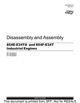 SAFETY.CAT.COM
Disassembly and Assembly
854E-E34TA and 854F-E34T
Industrial Engines
JR1 1-Up (Engine)
JS1 1-Up (Engine)
JT1 1-Up (Engine)
UENR0624-02
May 2013
This document is printed from SPI². Not for RESALE
 