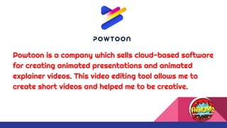 Powtoon is a company which sells cloud-based software
for creating animated presentations and animated
explainer videos. This video editing tool allows me to
create short videos and helped me to be creative.
 