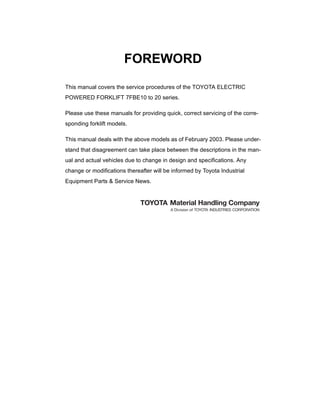 FOREWORD
This manual covers the service procedures of the TOYOTA ELECTRIC
POWERED FORKLIFT 7FBE10 to 20 series.
Please use these manuals for providing quick, correct servicing of the corre-
sponding forklift models.
This manual deals with the above models as of February 2003. Please under-
stand that disagreement can take place between the descriptions in the man-
ual and actual vehicles due to change in design and specifications. Any
change or modifications thereafter will be informed by Toyota Industrial
Equipment Parts & Service News.
 