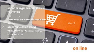on line
• GESTÃO DE AÇÕES EM REDES SOCIAIS
• WEBWRITING
• SEO
• LINKS PATROCINADOS E FACEBOOK ADS
• SAC 2.0
• AÇÕES PROMOCINAIS ONLINE
• WEB ANALYTICS – Análise de métricas
• SITE E HOTSITES
• MOBILE
 