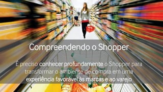 Compreendendo o Shopper
É preciso conhecer profundamente o Shopper para
transformar o ambiente de compra em uma
experiência favorável às marcas e ao varejo
 
