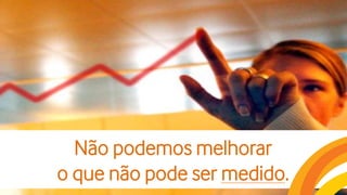 Não podemos melhorar
o que não pode ser medido.
 