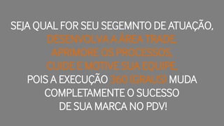 SEJA QUAL FOR SEU SEGEMNTO DE ATUAÇÃO,
DESENVOLVA A ÁREA TRADE,
APRIMORE OS PROCESSOS,
CUIDE E MOTIVE SUA EQUIPE,
POIS A EXECUÇÃO 360 (GRAUS) MUDA
COMPLETAMENTE O SUCESSO
DE SUA MARCA NO PDV!
 