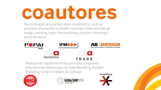 coautoresNa construção de soluções, ideias e parâmetros junto às
principais associações e comitês nacionais e internacionais de
design, branding, trade, merchandising, shopper marketing e
ponto de venda.
T R A D E
Participando regularmente dos principais congressos
internacionais relacionados ao Trade Marketing, Shopper
Marketing, Varejos e hábitos de compras.
 