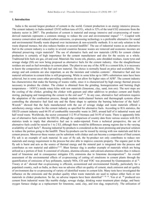 310 Rahul Baidya et al. / Procedia Environmental Sciences 31 (2016) 309 – 317
1. Introduction
India is the second largest producer of cement in the world. Cement production is an energy intensive process.
The cement industry in India emitted 129.92 million tons of CO2, which is 32% of the total CO2 emissions from the
industry sector in 20071
. The production of cement is material and energy intensive and co-processing of waste-
derived materials represents a common strategy to reduce the cost and environmental impact2, 3, 4
. Coupled with
resource conservation and reduced carbon emissions, co-processing technology is a preferable alternative for sound
and environmental friendly waste disposal over incinerators & non-scientific methods. It is not only solution to the
waste disposal menace, but also reduces burden on secured landfills5
. The use of industrial wastes as an alternative
fuel in the cement industry is a reality in several countries because wastes are removed and economic incomes are
obtained preserving virgin materials6
. The use of alternative fuels and raw materials (AFR) for cement clinker
production is certainly of high importance for the cement manufacturer and also for the society as a whole.
Traditional kiln fuels are gas, oil and coal. Materials like waste oils, plastics, auto shredded residues, waste tyres and
sewage sludge (SS) are now being proposed as alternative fuels for the cement industry. Also the slaughterhouse
residues are used as fuel nowadays in cement plant. The plant to use any of the AFR in a cement kiln, it is necessary
to know the composition of the fuel and raw material. The choice is normally based on price and availability. The
energy and ash contents are also important, as are the moisture and volatiles contents7
. Alternative fuel and raw
material utilization in cement kilns is still progressing. While in some kilns up to 100% substitution rates have been
achieved, but in some cases other prevailing conditions do not allow for higher rates of AFR8
. The cement industry
has characteristics that make the burning of wastes viable, since it is characterized by high energy thermal process
necessary to produce the clinker. The clinker is obtained from the grinding, homogenization and burning (high
temperatures – 1450°C) inside rotary kilns with raw materials (limestone, clay, sand, iron ore). The next steps are
the cooling of the clinker, grinding the clinker with gypsum and other additives to produce cement and finally
storing, packaging and transporting the cement to the end user9, 10
. In any case, alternative fuel utilization requires
the adaptation of the combustion process, though modern multi-channel burners and thermograph systems allow
controlling the alternative fuel feed rate and the flame shape to optimize the burning behaviour of the fuels8
.
Wzorek11
showed that the fuels manufactured with the use of sewage sludge and waste materials offered a
satisfactory energy values for the cement industry as specified for alternative fuels. According to IEA statistics, the
OECD cement industry used 66 PJ of combustible renewable waste in 2003, around half of it industrial waste and
half wood waste. Worldwide, the sector consumed 112 PJ of biomass and 34 PJ of waste. There is apparently little
use of alternative fuels outside the OECD, although the comparison of country data from various sources with IEA
statistics tends to imply that alternative fuel use is under-reported. From a technical perspective, the use of
alternative fuels could be raised to 1 to 2 EJ, although there would be differences among regions due to the varying
availability of such fuels12
. Reusing industrial by-products is considered as the most promising and practical solution
to reduce the portion going to the landfill. These by-products can be reused by mixing with raw materials and fed to
cement process. Moreover these wastes can be substitute with clinker and can become a composition of final cement.
Fly ash is an example of such material. In case of fly ash, the by-product not only contributes to reduce raw
materials and energy requirement in the process but also able to improve concrete property. The organic part in the
fly ash is burnt and acts as the source of thermal energy and the mineral part is integrated into the process and
contributes as raw material and additive13,14
. Blast furnace slag is another example of materials which are being
utilized as a portion of feed. It consisted of silicates, alumina-silicates, and calcium-alumina-silicates thus it reduces
need of limestone and in consequence mitigates CO2 emissions due to limestone decomposition15
. An overall
assessment of the environmental effects of co-processing of cutting oil emulsions in cement plants through the
quantification of emissions of key pollutants, namely NOx, CO and VOC was presented by Giannopoulos et al.16
.
Tiwary et al.5
showed that co-processing is efficient, economized and environmental friendly, particularly for a
populated country, such as India, as there was no adverse effect on quality of cement, stack emission and air quality
of environment due to co-processing of variety of identified wastes in cement kiln. Many tests have investigated the
influence on the emissions and the product quality when waste materials are used to replace either fuels or raw
materials in clinker production. So far, no adverse impacts have been identified17, 18, 19
. Yen et al. 20
produced eco
cement from industrial waste like marble sludge, sewage sludge, drinking water treatment plant sludge, and basic
oxygen furnace sludge as a replacement for limestone, sand, clay, and iron slag, respectively. The utilization of
 